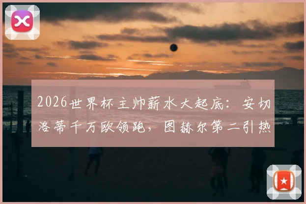 2026世界杯主帅薪水大起底：安切洛蒂千万欧领跑，图赫尔第二引热议，揭秘各国足协薪资投入与性价比